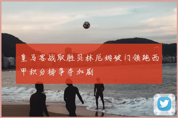 皇马客战取胜贝林厄姆破门领跑西甲积分榜争夺加剧