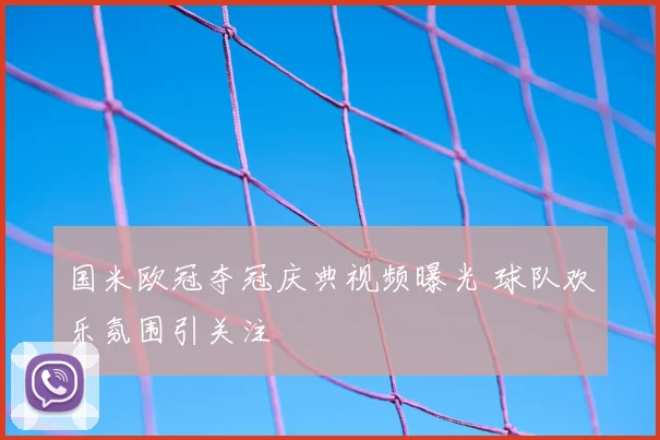 国米欧冠夺冠庆典视频曝光 球队欢乐氛围引关注