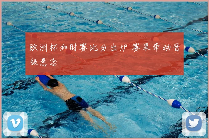 欧洲杯加时赛比分出炉 赛果牵动晋级悬念