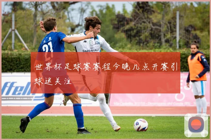 世界杯足球赛赛程今晚几点开赛引球迷关注