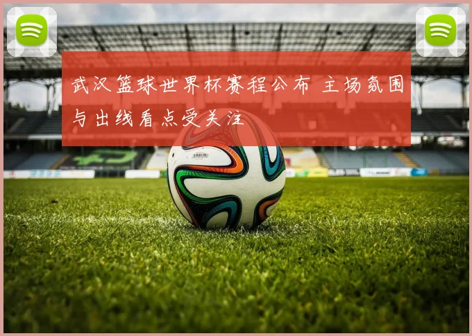 武汉篮球世界杯赛程公布 主场氛围与出线看点受关注