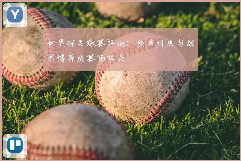 世界杯足球赛评论:经典对决与战术博弈成赛场焦点