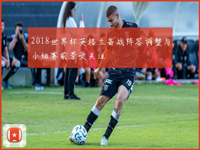 2018世界杯英格兰备战阵容调整与小组赛前景受关注