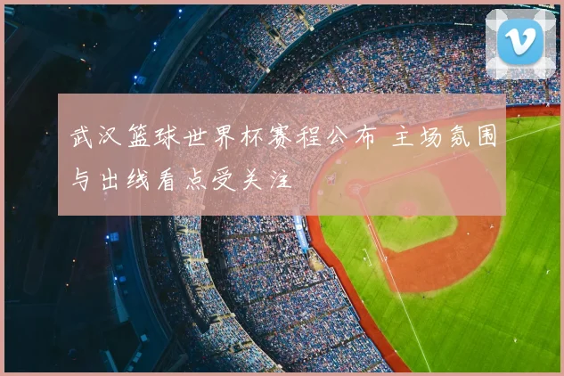 武汉篮球世界杯赛程公布 主场氛围与出线看点受关注
