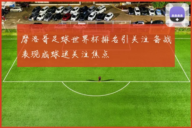 摩洛哥足球世界杯排名引关注 备战表现成球迷关注焦点